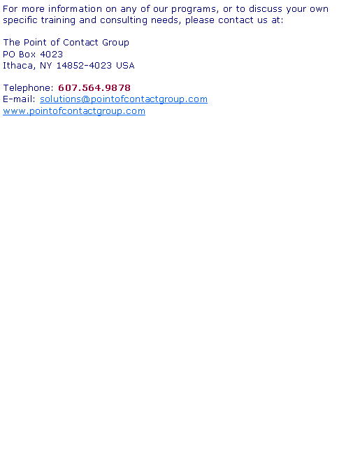 Text Box: For more information on any of our programs, or to discuss your own specific training and consulting needs, please contact us at:The Point of Contact Group PO Box 4023 Ithaca, NY 14852-4023 USATelephone: 607.564.9878E-mail: solutions@pointofcontactgroup.comwww.pointofcontactgroup.com
